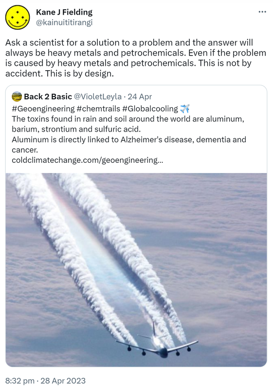 Ask a scientist for a solution to a problem and the answer will always be heavy metals and petrochemicals. Even if the problem is caused by heavy metals and petrochemicals. This is not by accident. This is by design. Quote Tweet. Back 2 Basic @VioletLeyla. Hashtag Geoengineering Hashtag chemtrails Hashtag Global cooling. The toxins found in rain and soil around the world are aluminum, barium, strontium and sulfuric acid. Aluminum is directly linked to Alzheimer's disease, dementia and cancer. coldclimatechange.com. 8:32 pm · 28 Apr 2023.