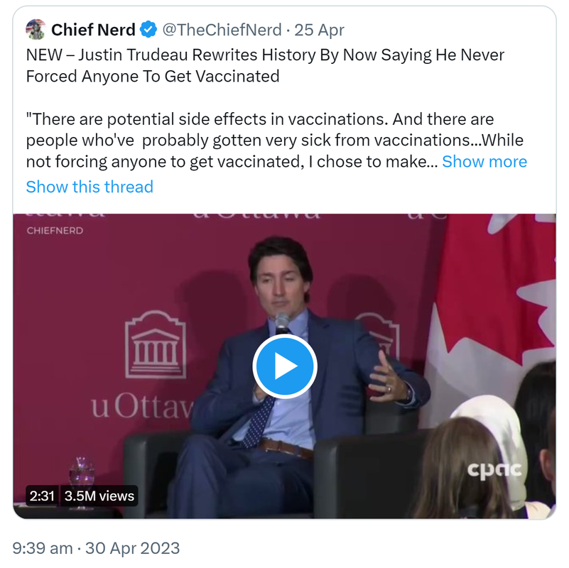 Quote Tweet. Chief Nerd @TheChiefNerd. NEW. Justin Trudeau Rewrites History By Now Saying He Never Forced Anyone To Get Vaccinated. There are potential side effects in vaccinations. And there are people who've  probably gotten very sick from vaccinations. While not forcing anyone to get vaccinated, I chose to make sure all the incentives and all the protections were there to encourage Canadians to get vaccinated. 9:39 am · 30 Apr 2023.