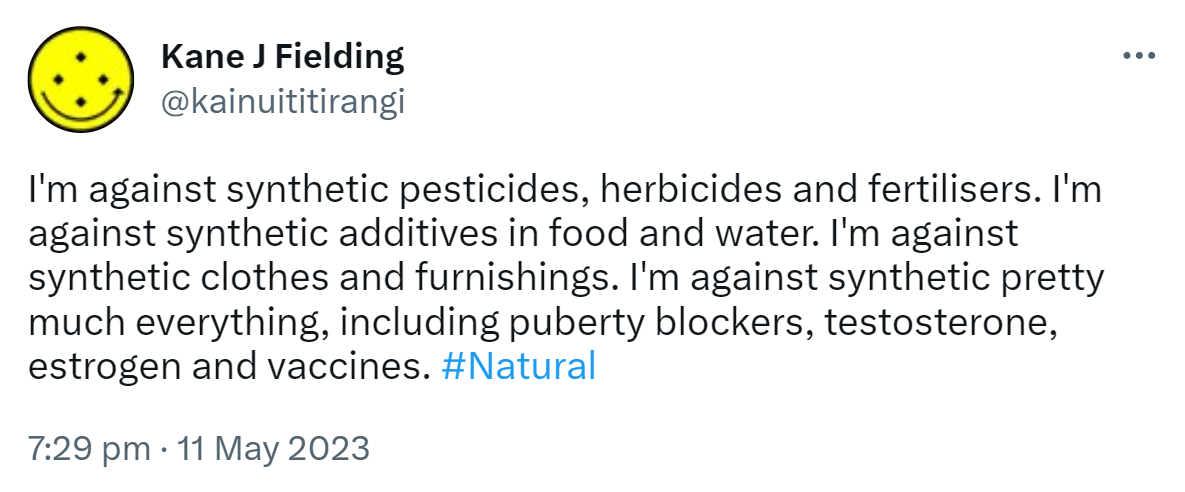 I'm against synthetic pesticides, herbicides and fertilisers. I'm against synthetic additives in food and water. I'm against synthetic clothes and furnishings. I'm against synthetic pretty much everything, including puberty blockers, testosterone, estrogen and vaccines. Hashtag Natural. 7:29 pm · 11 May 2023.
