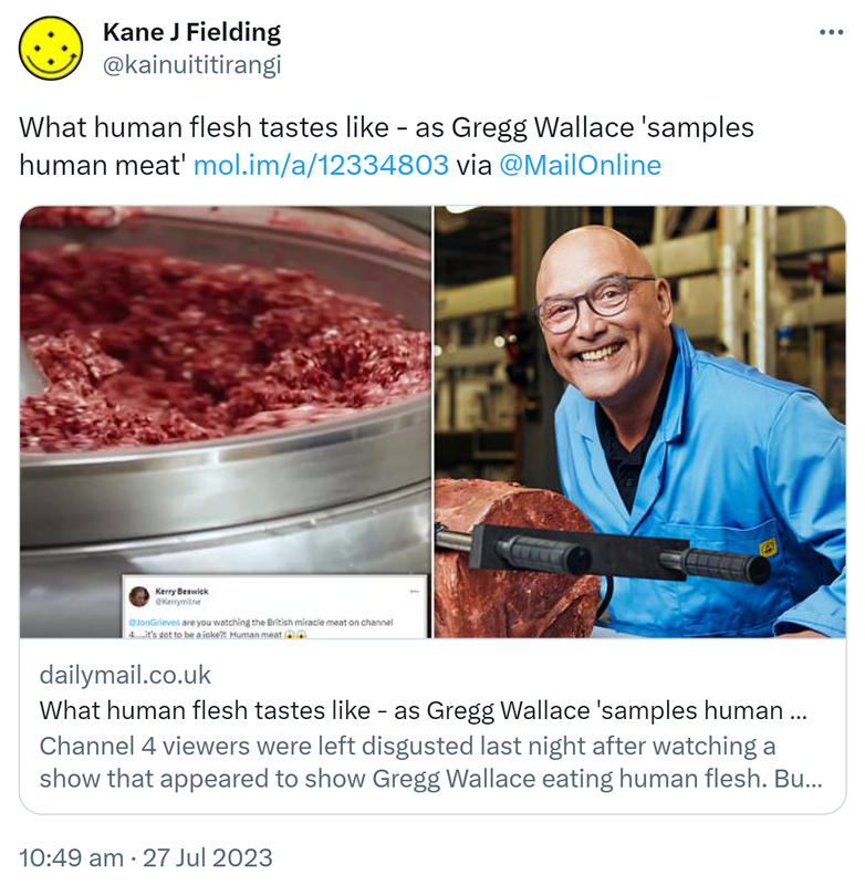 What human flesh tastes like - as Gregg Wallace 'samples human meat' via @MailOnline Dailymail.co.uk. Channel 4 viewers were left disgusted last night after watching a show that appeared to show Gregg Wallace eating human flesh. But what does human flesh actually taste like? 10:49 am · 27 Jul 2023.