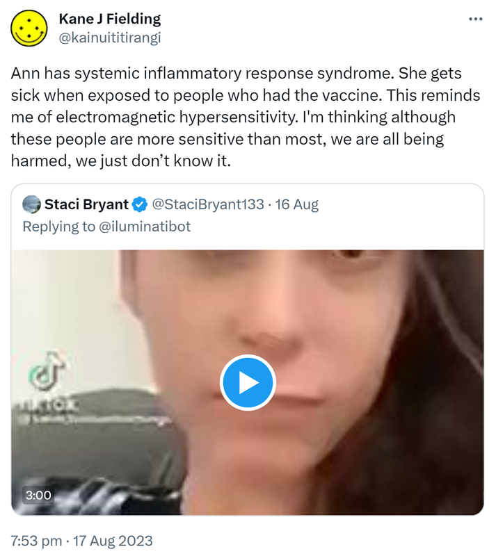 Ann has systemic inflammatory response syndrome. She gets sick when exposed to people who had the vaccine. This reminds me of electromagnetic hypersensitivity. I'm thinking although these people are more sensitive than most, we are all being harmed, we just don’t know it. Quote. Staci Bryant @StaciBryant133. Replying to @iluminatibot. 7:53 pm · 17 Aug 2023.