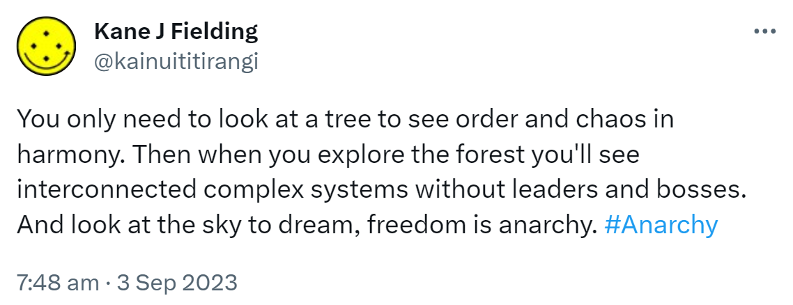 You only need to look at a tree to see order and chaos in harmony. Then when you explore the forest you'll see interconnected complex systems without leaders and bosses. And look at the sky to dream, freedom is anarchy. Hashtag Anarchy. 7:48 am · 3 Sep 2023.