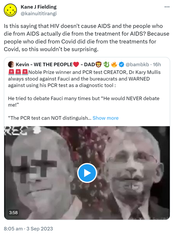 Is this saying that HIV doesn't cause AIDS and the people who die from AIDS actually die from the treatment for AIDS? Because people who died from Covid did die from the treatments for Covid, so this wouldn’t be surprising. Quote. Kevin - WE THE PEOPLE - DAD @bambkb. Nobel Prize winner and PCR test CREATOR Doctor Kary Mullis always stood against Fauci and the bureaucrats and WARNED against using his PCR test as a diagnostic tool. He tried to debate Fauci many times but He would NEVER debate me!. The PCR test can NOT distinguish between live and dead matter. If you amplify the PCR TEST high enough, you can find almost anything you want in the body. 8:05 am · 3 Sep 2023.