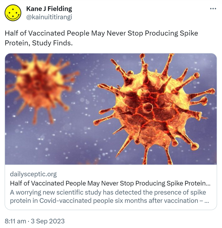Half of Vaccinated People May Never Stop Producing Spike Protein, Study Finds. Dailysceptic.org. A worrying new scientific study has detected the presence of spike protein in Covid-vaccinated people six months after vaccination and ruled out the possibility it was due to Covid infection. 8:11 am · 3 Sep 2023.