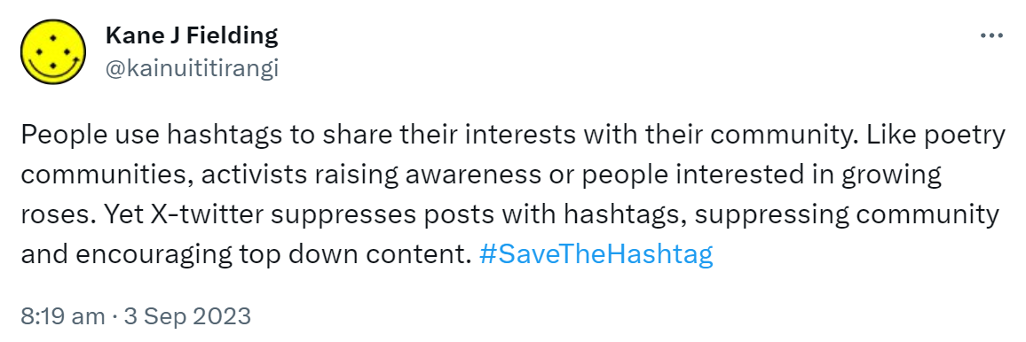 People use hashtags to share their interests with their community. Like poetry communities, activists raising awareness or people interested in growing roses. Yet X-twitter suppresses posts with hashtags, suppressing community and encouraging top down content. Hashtag Save The Hashtag. 8:19 am · 3 Sep 2023.