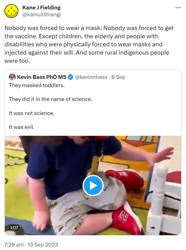 Nobody was forced to wear a mask. Nobody was forced to get the vaccine. Except children, the elderly and people with disabilities who were physically forced to wear masks and injected against their will. And some rural indigenous people were too. Quote. Kevin Bass PhD MS @kevinnbass. They masked toddlers. They did it in the name of science. It was not science. It was evil. 7:29 am · 13 Sep 2023.