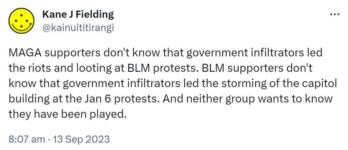 MAGA supporters don't know that government infiltrators led the riots and looting at BLM protests. BLM supporters don't know that government infiltrators led the storming of the capitol building at the Jan 6 protests. And neither group wants to know they have been played. 8:07 am · 13 Sep 2023.