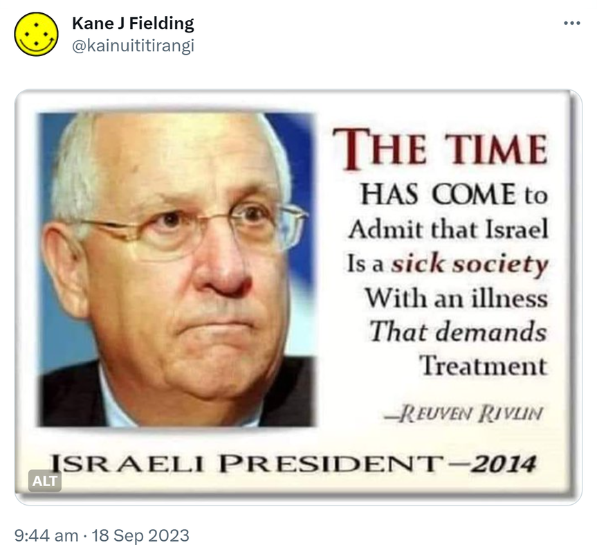 The time has come to admit that Israel is a sick society, with an illness that demands treatment. - Reuven Rivlin. Israeli President - 2014. 9:44 am · 18 Sep 2023.