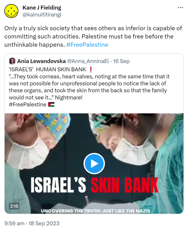 Only a truly sick society that sees others as inferior is capable of committing such atrocities. Palestine must be free before the unthinkable happens. Hashtag Free Palestine. Quote. Ania Lewandovska @Anna_AnninaEl. 'ISRAEL'S'  HUMAN SKIN BANK. They took corneas, heart valves, noting at the same time that it was not possible for unprofessional people to notice the lack of these organs, and took the skin from the back so that the family would not see it. Nightmare!  Hashtag Free Palestine. 9:59 am · 18 Sep 2023.