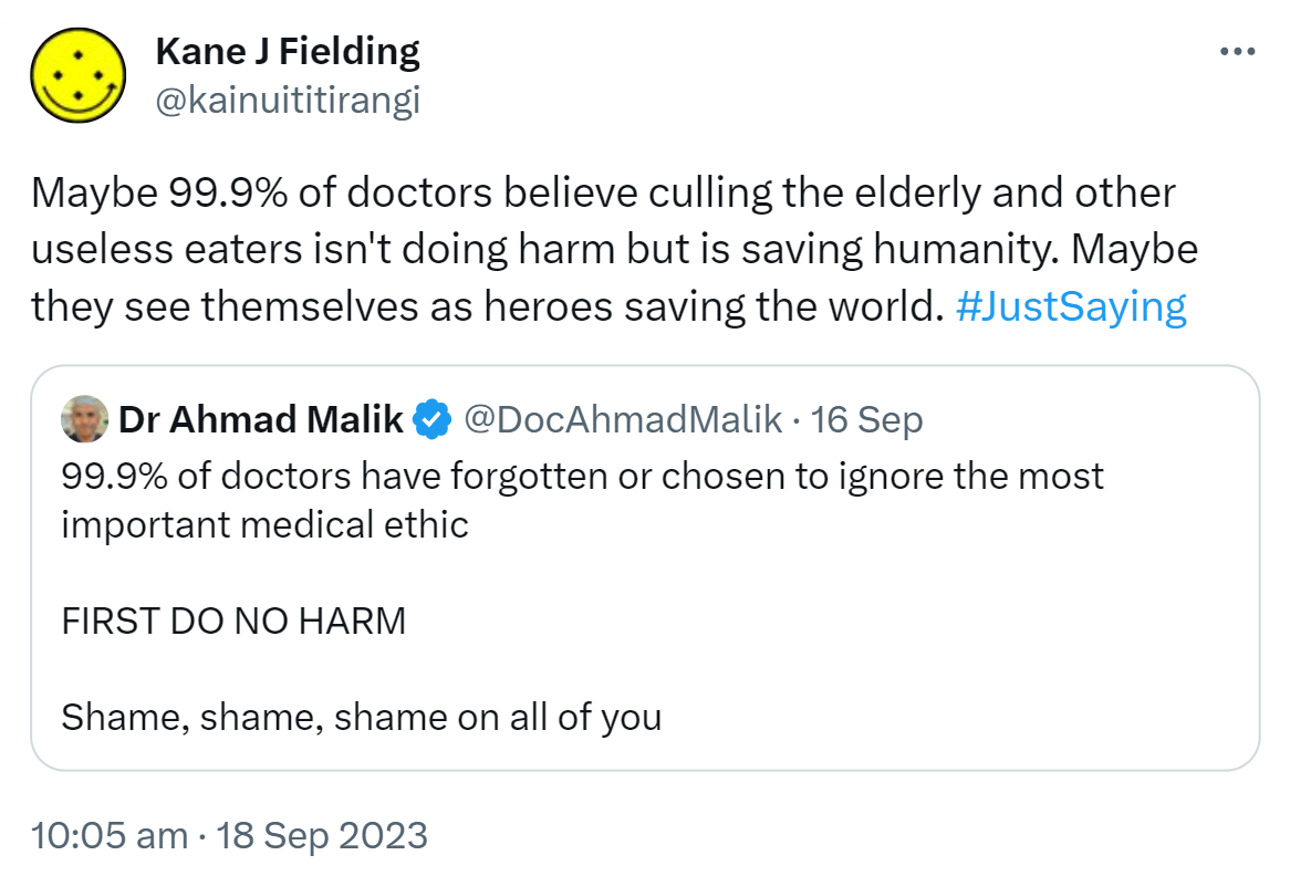 Maybe 99.9% of doctors believe culling the elderly and other useless eaters isn't doing harm but is saving humanity. Maybe they see themselves as heroes saving the world. Hashtag Just Saying. Quote. Doctor Ahmad Malik @DocAhmadMalik. 99.9% of doctors have forgotten or chosen to ignore the most important medical ethic. FIRST DO NO HARM. Shame, shame, shame on all of you. 10:05 am · 18 Sep 2023.