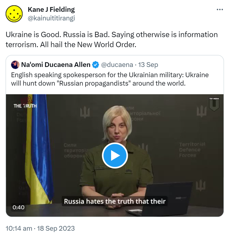 Ukraine is Good. Russia is Bad. Saying otherwise is information terrorism. All hail the New World Order. Quote. Na'omi Ducaena Allen @ducaena. English speaking spokesperson for the Ukrainian military: Ukraine will hunt down Russian propagandists around the world. 10:14 am · 18 Sep 2023.