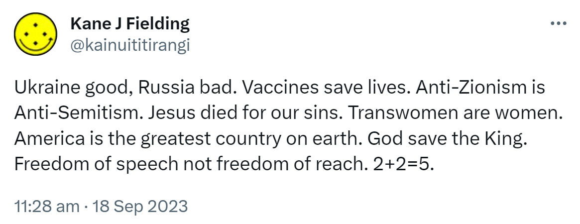Ukraine good, Russia bad. Vaccines save lives. Anti-Zionism is Anti-Semitism. Jesus died for our sins. Transwomen are women. America is the greatest country on earth. God save the King. Freedom of speech not freedom of reach. 2+2=5. 11:28 am · 18 Sep 2023.