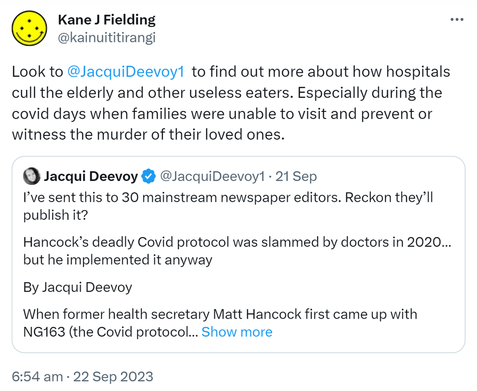Look to @JacquiDeevoy1 to find out more about how hospitals cull the elderly and other useless eaters. Especially during the covid days when families were unable to visit and prevent or witness the murder of their loved ones. Quote. Jacqui Deevoy @JacquiDeevoy1. I’ve sent this to 30 mainstream newspaper editors. Reckon they’ll publish it? Hancock’s deadly Covid protocol was slammed by doctors in 2020 but he implemented it anyway. By Jacqui Deevoy. When former health secretary Matt Hancock first came up with NG163 (the Covid protocol reminiscent of the abolished Liverpool Care Pathway that was used to treat the elderly and those presenting with respiratory issues in hospitals and care homes) in early 2020, he was quickly presented with the advice of nine doctors and two professors, all of whom were familiar with end of life care procedure. 6:54 am · 22 Sep 2023.