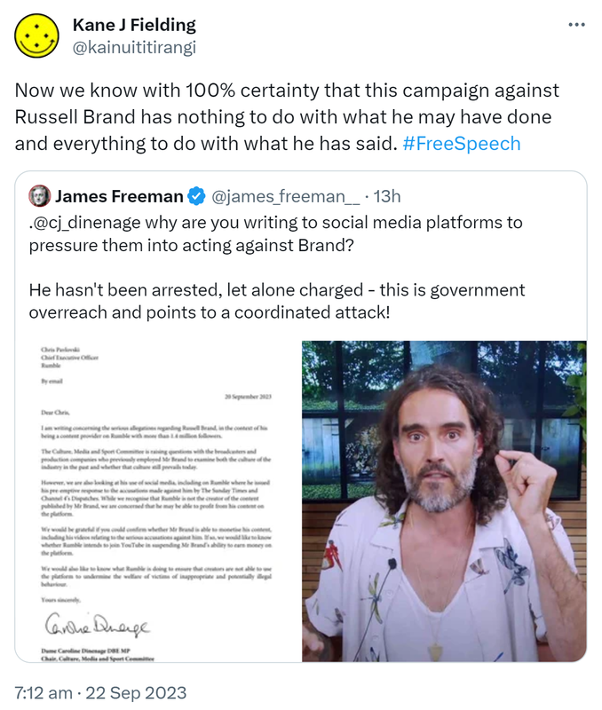 Now we know with 100% certainty that this campaign against Russell Brand has nothing to do with what he may have done and everything to do with what he has said. Hashtag Free Speech. Quote. James Freeman @james_freeman. @cj_dinenage why are you writing to social media platforms to pressure them into acting against Brand? He hasn't been arrested, let alone charged - this is government overreach and points to a coordinated attack! 7:12 am · 22 Sep 2023.