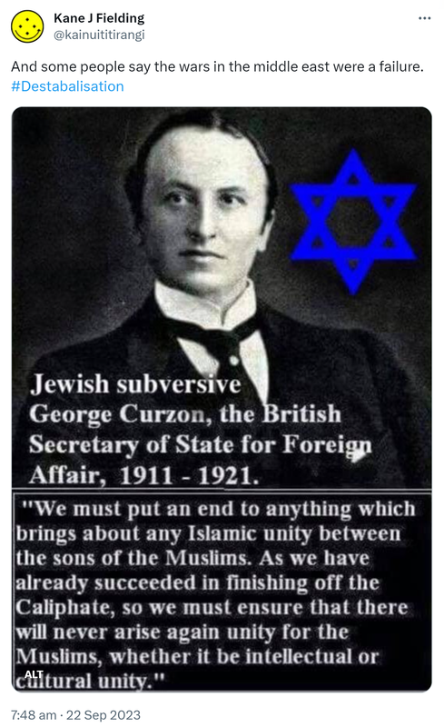 And some people say the wars in the middle east were a failure. Hashtag Destabalisation. Jewish subversive George Curzon, the British Secretary of State for Foreign Affair, 1911 - 1921. We must put an end to anything which brings about any Islamic unity between the sons of the Muslims. As we have already succeeded in finishing off the Caliphate, so we must ensure that there will never rise again unity for the Muslims, whether it be intellectual or cultural unity. 7:48 am · 22 Sep 2023.