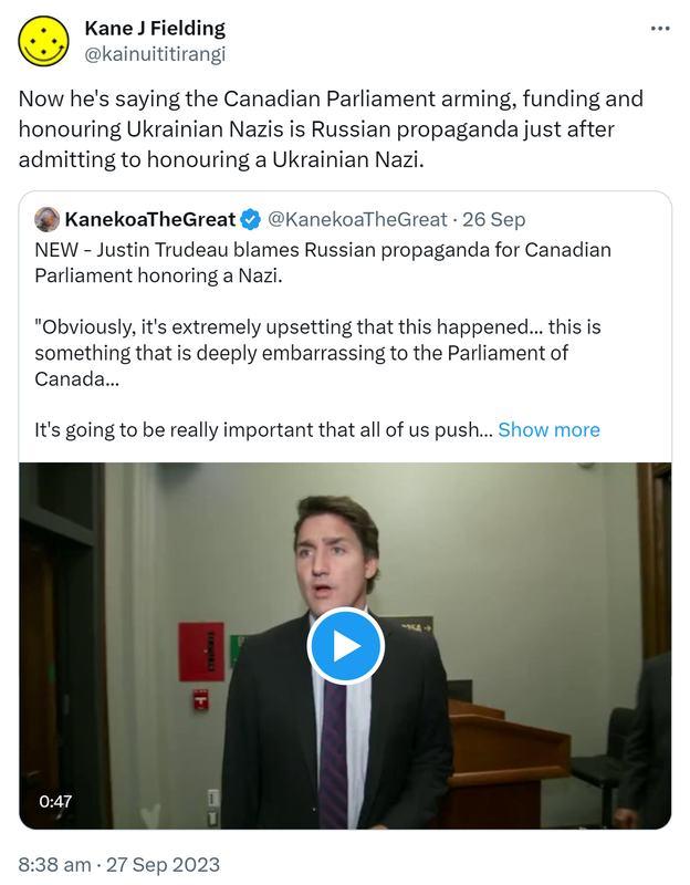 Now he's saying the Canadian Parliament arming, funding and honouring Ukrainian Nazis is Russian propaganda just after admitting to honouring a Ukrainian Nazi. Quote. KanekoaTheGreat @KanekoaTheGreat. NEW - Justin Trudeau blames Russian propaganda for Canadian Parliament honouring a Nazi. Obviously, it's extremely upsetting that this happened... This is something that is deeply embarrassing to the Parliament of Canada... It's going to be really important that all of us push back against Russian propaganda, Russian disinformation, and continue our steadfast and unequivocal support for Ukraine. 8:38 am · 27 Sep 2023.