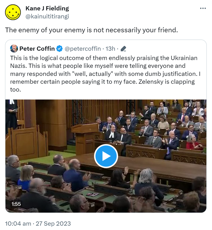 The enemy of your enemy is not necessarily your friend. Quote. Peter Coffin @petercoffin. This is the logical outcome of them endlessly praising the Ukrainian Nazis. This is what people like myself were telling everyone and many responded with well, actually with some dumb justification. I remember certain people saying it to my face. Zelensky is clapping too. 10:04 am · 27 Sep 2023.