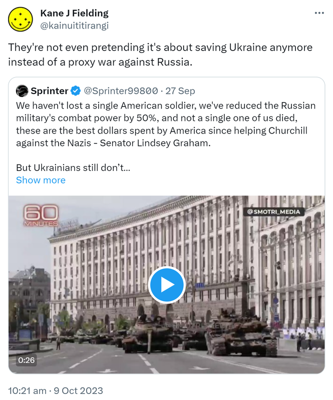 They're not even pretending it's about saving Ukraine anymore instead of a proxy war against Russia. Quote. Sprinter @Sprinter99800. We haven't lost a single American soldier, we've reduced the Russian military's combat power by 50%, and not a single one of us died, these are the best dollars spent by America since helping Churchill against the Nazis - Senator Lindsey Graham. But Ukrainians still don’t understand why America really needs them. 10:21 am · 9 Oct 2023.