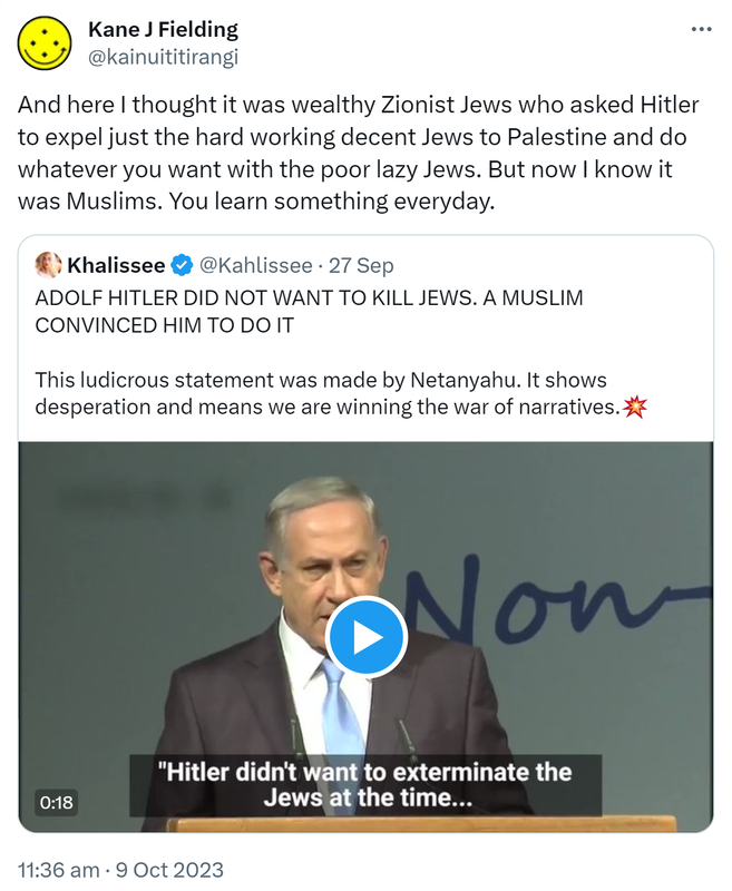 And here I thought it was wealthy Zionist Jews who asked Hitler to expel just the hard working decent Jews to Palestine and do whatever you want with the poor lazy Jews. But now I know it was Muslims. You learn something everyday. Quote. Khalissee @Kahlissee. ADOLF HITLER DID NOT WANT TO KILL JEWS. A MUSLIM CONVINCED HIM TO DO IT. This ludicrous statement was made by Netanyahu. It shows desperation and means we are winning the war of narratives. 11:36 am · 9 Oct 2023.