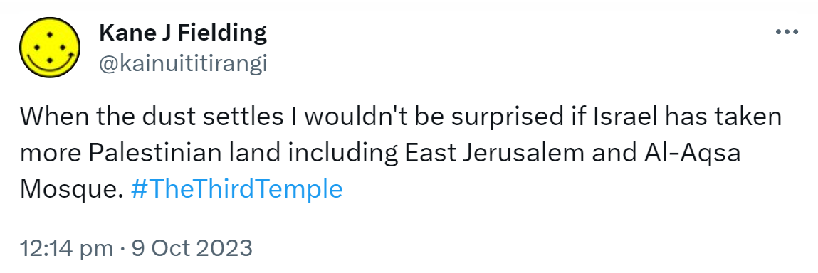 When the dust settles I wouldn't be surprised if Israel has taken  more Palestinian land including East Jerusalem and Al-Aqsa Mosque. Hashtag The Third Temple. 12:14 pm · 9 Oct 2023.