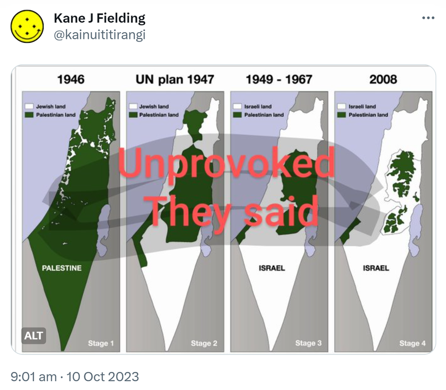 Unprovoked they said. Map of Palestine 1946 to a map of Israel today. 9:01 am · 10 Oct 2023.