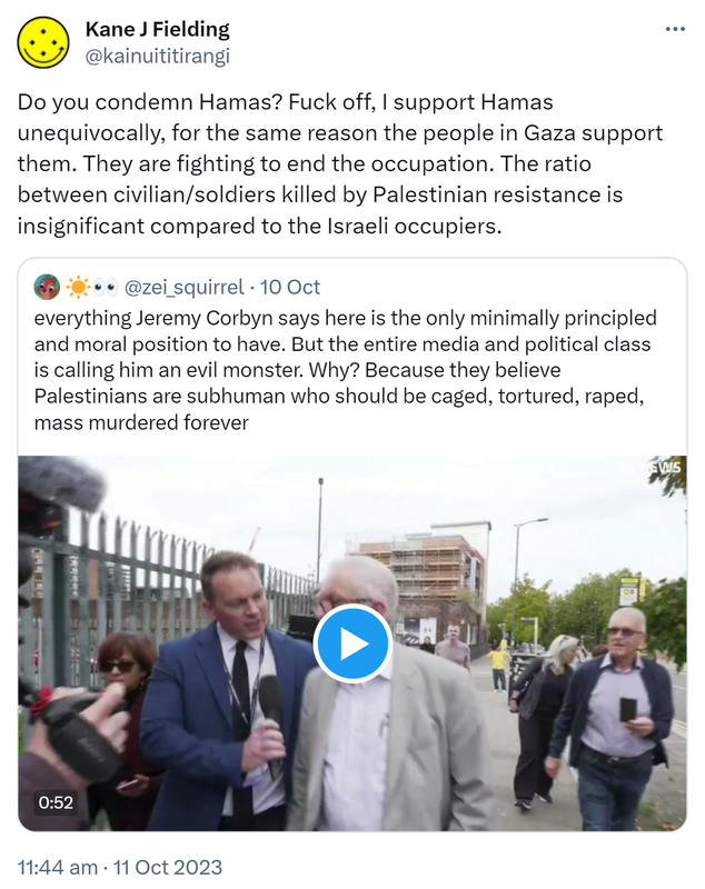 Do you condemn Hamas? Fuck off, I support Hamas unequivocally, for the same reason the people in Gaza support them. They are fighting to end the occupation. The ratio between civilian/soldiers killed by Palestinian resistance is insignificant compared to the Israeli occupiers. Quote. @zei_squirrel. Everything Jeremy Corbyn says here is the only minimally principled and moral position to have. But the entire media and political class is calling him an evil monster. Why? Because they believe Palestinians are subhuman who should be caged, tortured, raped, mass murdered forever. 11:44 am · 11 Oct 2023.