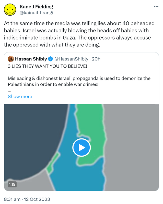 At the same time the media was telling lies about 40 beheaded babies, Israel was actually blowing the heads off babies with indiscriminate bombs in Gaza. The oppressors always accuse the oppressed with what they are doing. Quote. Hassan Shibly @HassanShibly. 3 LIES THEY WANT YOU TO BELIEVE! Misleading & dishonest Israeli propaganda is used to demonise the Palestinians in order to enable war crimes! We have to dismantle it! Please share this important video by @propandco. Hashtag Gaza Hashtag Israel Hashtag Palestine. 8:31 am · 12 Oct 2023.
