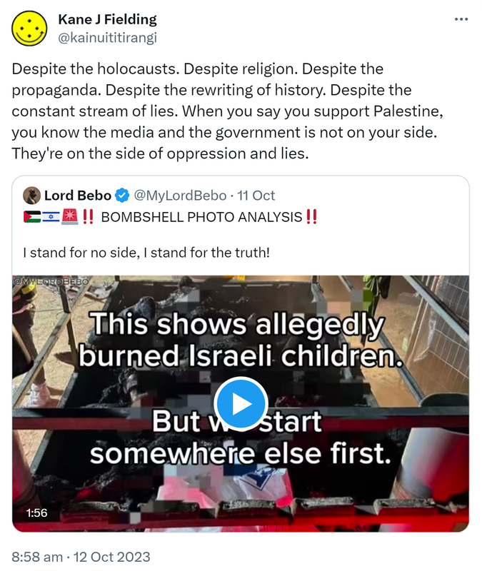 Despite the holocausts. Despite religion. Despite the propaganda. Despite the rewriting of history. Despite the constant stream of lies. When you say you support Palestine, you know the media and the government is not on your side. They're on the side of oppression and lies. Quote. Lord Bebo @MyLordBebo. BOMBSHELL PHOTO ANALYSIS‼️ I stand for no side, I stand for the truth! 8:58 am · 12 Oct 2023.