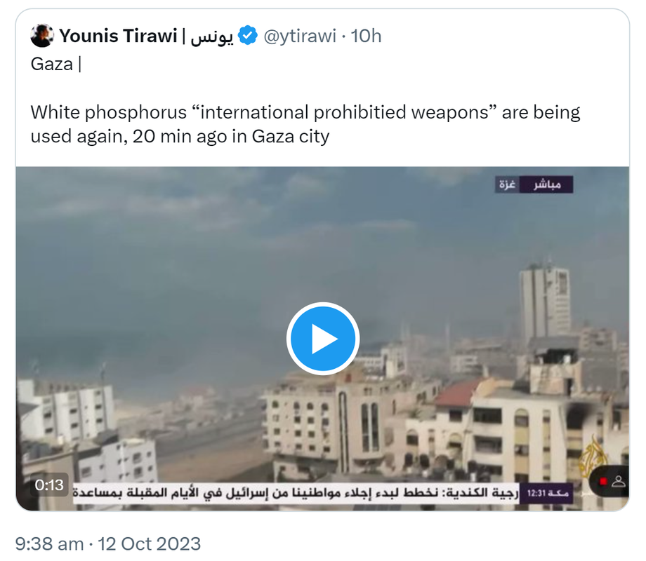 Quote. Younis Tirawi @ytirawi. Gaza. White phosphorus, internationally prohibited weapons are being used again, 20 min ago in Gaza city. 9:38 am · 12 Oct 2023.