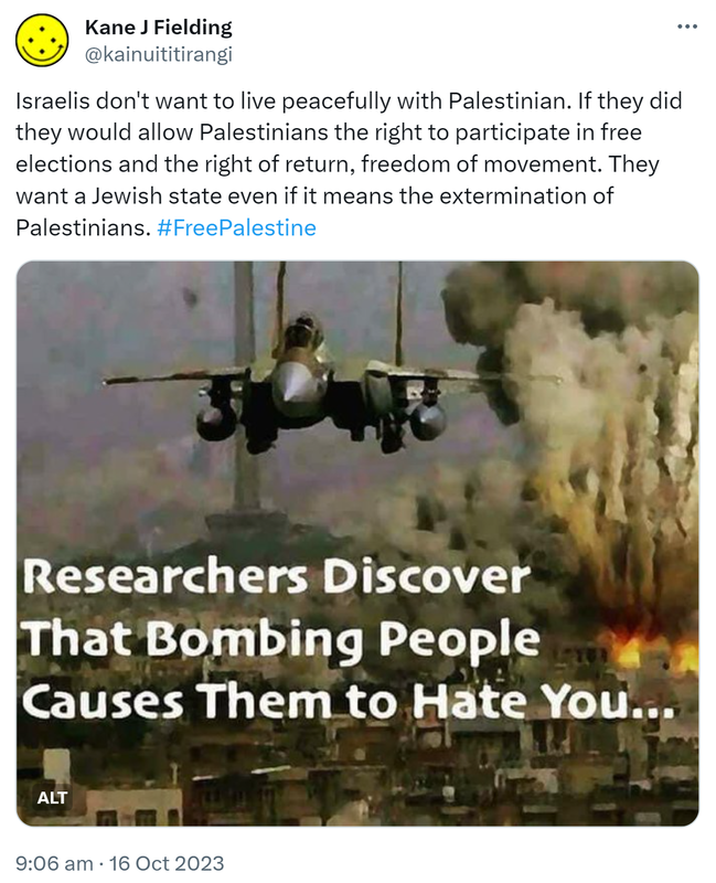 Israelis don't want to live peacefully with Palestinian. If they did they would allow Palestinians the right to participate in free elections and the right of return, freedom of movement. They want a Jewish state even if it means the extermination of Palestinians. Hashtag Free Palestine. Researchers discover that bombing people causes them to hate you. 9:06 am · 16 Oct 2023.