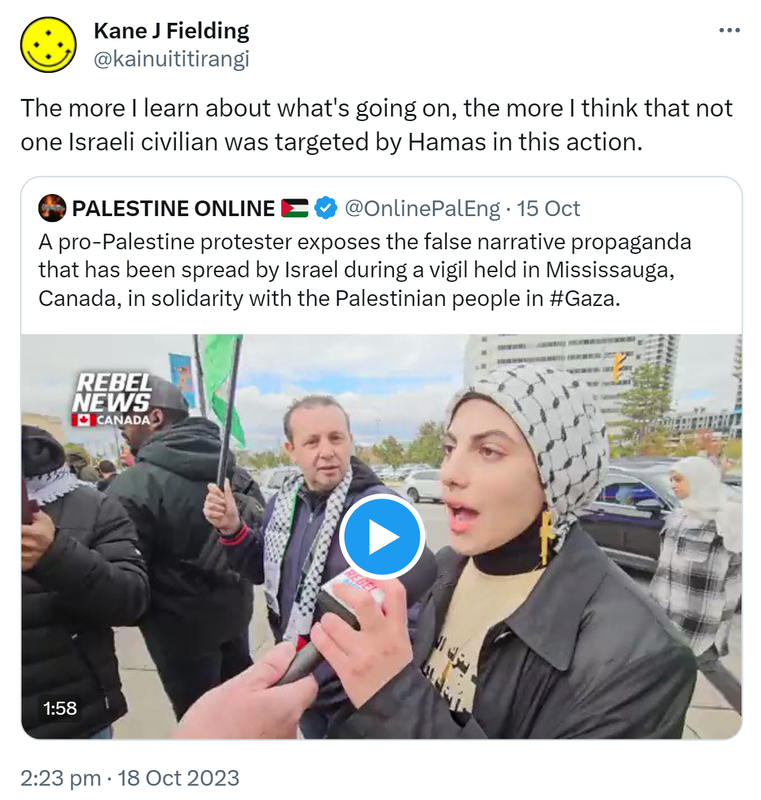 The more I learn about what's going on, the more I think that not one Israeli civilian was targeted by Hamas in this action. Quote. PALESTINE ONLINE @OnlinePalEng. A pro-Palestine protester exposes the false narrative propaganda that has been spread by Israel during a vigil held in Mississauga, Canada, in solidarity with the Palestinian people in Hashtag Gaza. 2:23 pm · 18 Oct 2023.