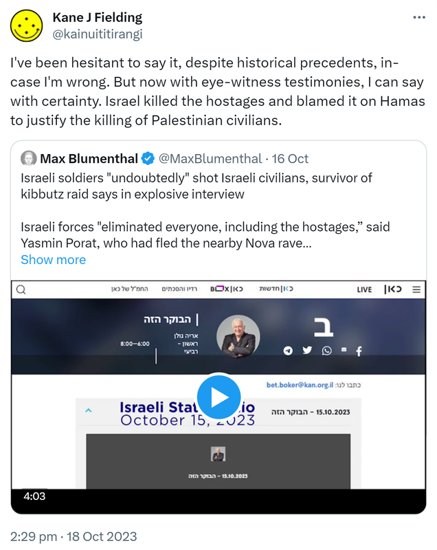I've been hesitant to say it, despite historical precedents, in-case I'm wrong. But now with eye-witness testimonies, I can say with certainty. Israel killed the hostages and blamed it on Hamas to justify the killing of Palestinian civilians. Quote. Max Blumenthal @MaxBlumenthal. Israeli soldiers undoubtedly shot Israeli civilians, survivor of kibbutz raid says in explosive interview. Israeli forces eliminated everyone, including the hostages, said Yasmin Porat, who had fled the nearby Nova rave. 2:29 pm · 18 Oct 2023.