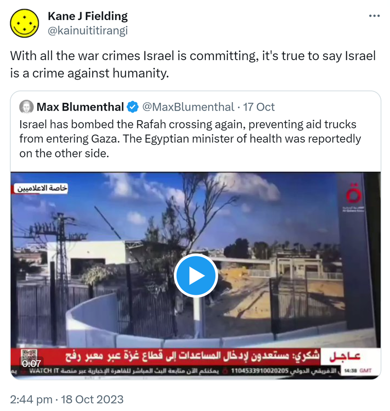 With all the war crimes Israel is committing, it's true to say Israel is a crime against humanity. Quote. Max Blumenthal @MaxBlumenthal. Israel has bombed the Rafah crossing again, preventing aid trucks from entering Gaza. The Egyptian minister of health was reportedly on the other side. 2:44 pm · 18 Oct 2023.
