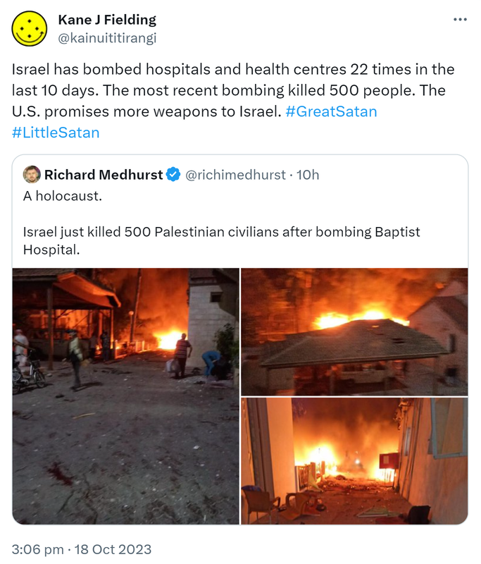 Israel has bombed hospitals and health centres 22 times in the last 10 days. The most recent bombing killed 500 people. The U.S. promises more weapons to Israel. Hashtag Great Satan Hashtag Little Satan. Quote. Richard Medhurst @richimedhurst. A holocaust. Israel just killed 500 Palestinian civilians after bombing Baptist Hospital. Sadistic and cruel. 3:06 pm · 18 Oct 2023.