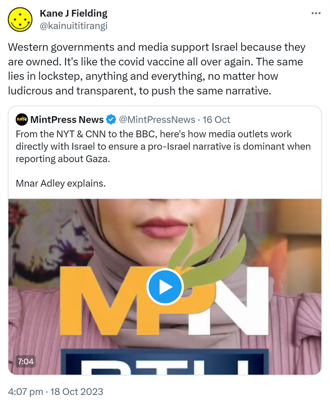 Western governments and media support Israel because they are owned. It's like the covid vaccine all over again. The same lies in lockstep, anything and everything, no matter how ludicrous and transparent, to push the same narrative. Quote. Mint Press News @MintPressNews. From the NYT & CNN to the BBC, here's how media outlets work directly with Israel to ensure a pro-Israel narrative is dominant when reporting about Gaza. Mnar Adley explains. 4:07 pm · 18 Oct 2023.