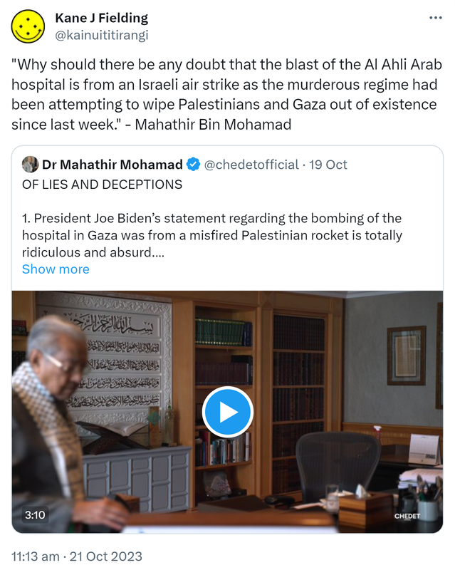 Why should there be any doubt that the blast of the Al Ahli Arab hospital is from an Israeli air strike as the murderous regime had been attempting to wipe Palestinians and Gaza out of existence since last week. - Mahathir Bin Mohamad. Quote. Doctor Mahathir Mohamad @chedetofficial. OF LIES AND DECEPTIONS. President Joe Biden’s statement regarding the bombing of the hospital in Gaza was from a misfired Palestinian rocket is totally ridiculous and absurd. 11:13 am · 21 Oct 2023.