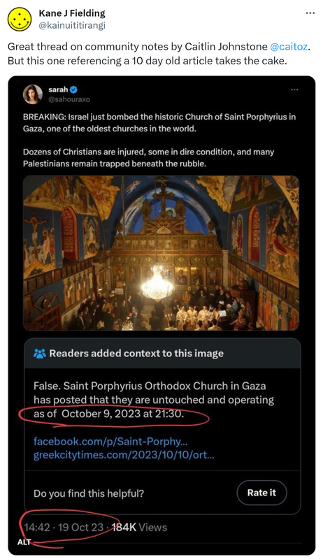 Great thread on community notes by Caitlin Johnstone @caitoz. But this one referencing a 10 day old article takes the cake. Sarah @sahouraxo. BREAKING: Israel just bombed the historic Church of Saint Porphyrius in Gaza, one of the oldest churches in the world. Dozens of Christians are injured, some in dire condition, and many Palestinians remain trapped beneath the rubble. 8:42 am · 20 Oct 2023. Community notes goes on to say this is false because it was untouched 10 days ago. 