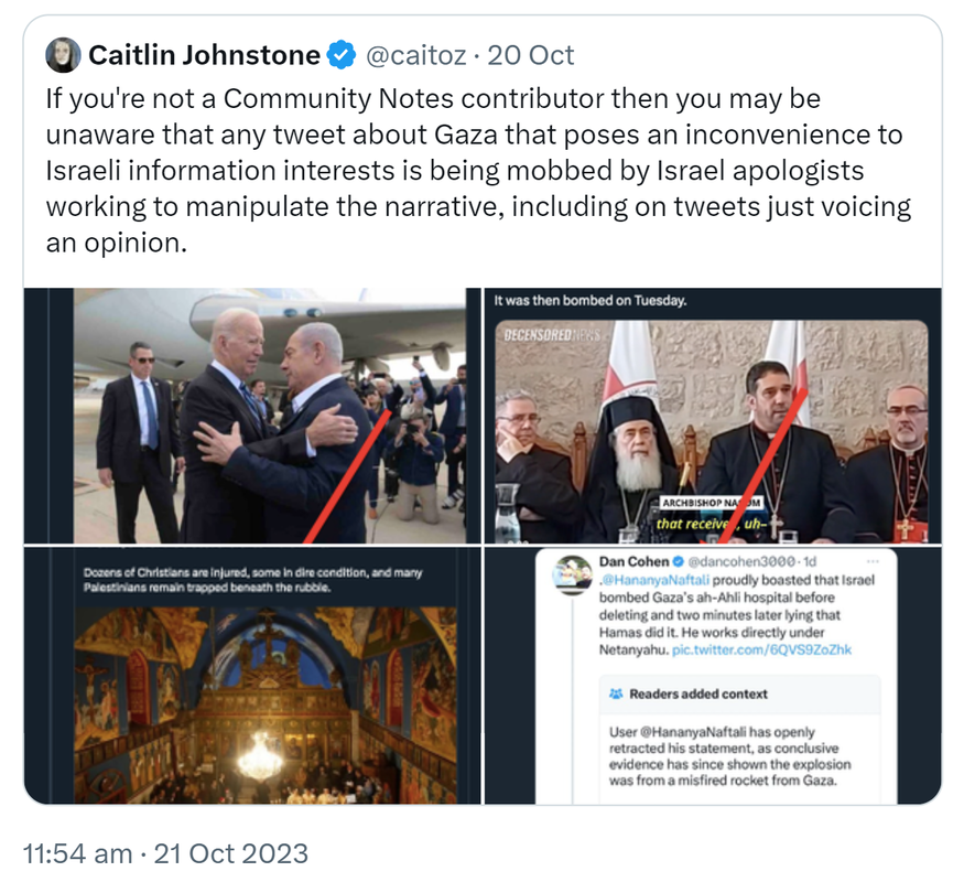 Quote. Caitlin Johnstone @caitoz. If you're not a Community Notes contributor then you may be unaware that any tweet about Gaza that poses an inconvenience to Israeli information interests is being mobbed by Israel apologists working to manipulate the narrative, including on tweets just voicing an opinion. 11:54 am · 21 Oct 2023.