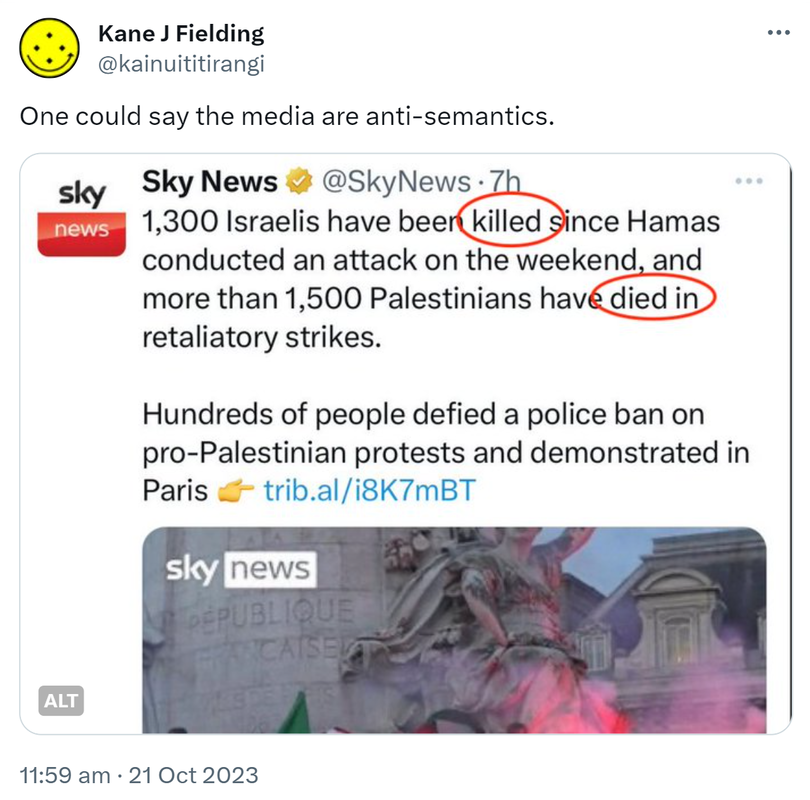 One could say the media are anti-semantics. Sky news @SkyNews. 1300 Israelis have been killed since Hamas conducted an attack on the weekend and more than 1500 Palestinians have died in retaliatory strikes. Hundreds of people defied a police ban on pro-Palestinian protests and demonstrations in Paris. 11:59 am · 21 Oct 2023.