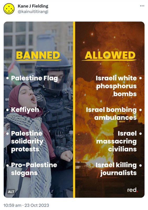 Banned. Palestinian Flag, Keffiyeh, Palestinian solidarity protests, Pro-Palestinian slogans. Allowed. Israeli white phosphorus bombs, Israel bombing ambulances, Israel massacring civilians, Israel killing journalists. 10:59 am · 23 Oct 2023.