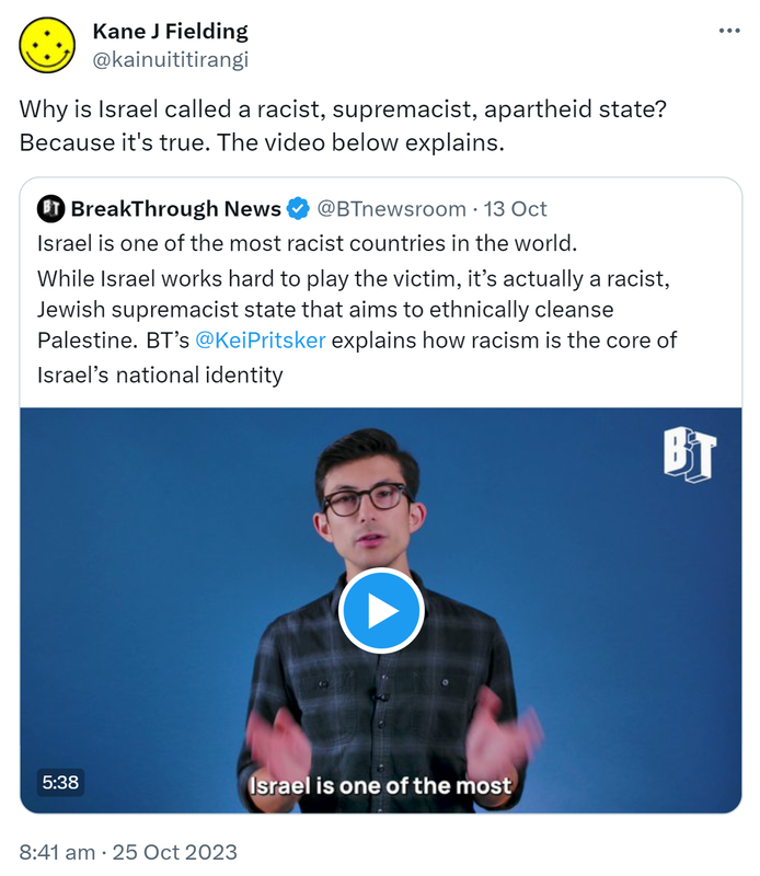 Why is Israel called a racist, supremacist, apartheid state? Because it's true. The video below explains. Quote. BreakThrough News @BTnewsroom. Israel is one of the most racist countries in the world. While Israel works hard to play the victim, it’s actually a racist, Jewish supremacist state that aims to ethnically cleanse Palestine. BT’s @KeiPritsker explains how racism is the core of Israel’s national identity. 8:41 am · 25 Oct 2023.