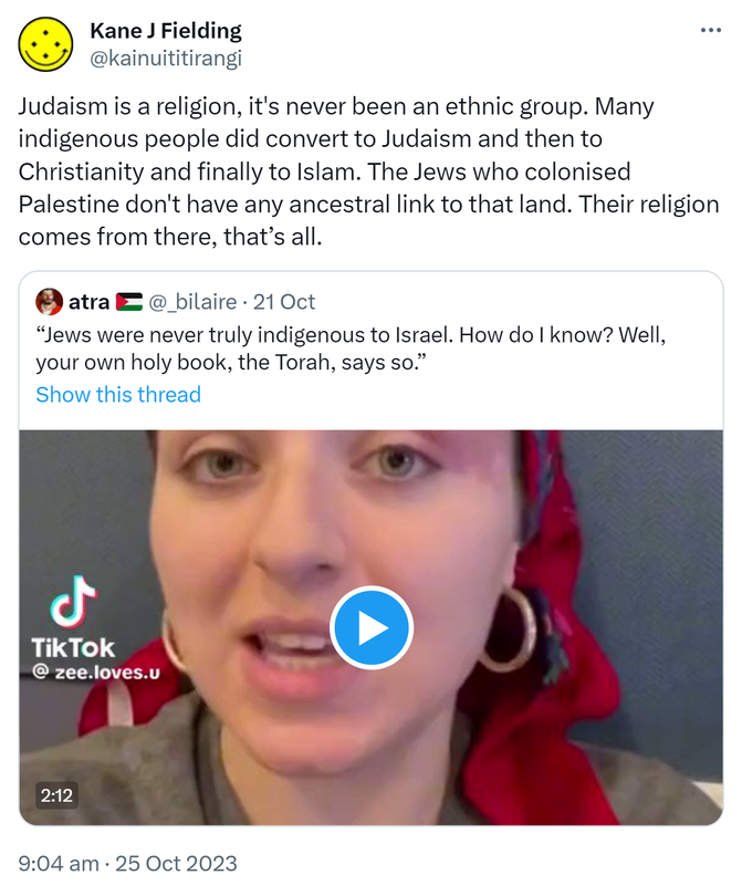 Judaism is a religion, it's never been an ethnic group. Many indigenous people did convert to Judaism and then to Christianity and finally to Islam. The Jews who colonised Palestine don't have any ancestral link to that land. Their religion comes from there, that’s all. Quote. Atra @_bilaire. Jews were never truly indigenous to Israel. How do I know? Well, your own holy book, the Torah, says so. 9:04 am · 25 Oct 2023.