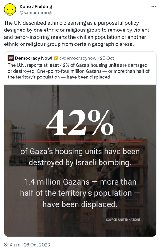 The UN described ethnic cleansing as a purposeful policy designed by one ethnic or religious group to remove by violent and terror-inspiring means the civilian population of another ethnic or religious group from certain geographic areas. Quote. Democracy Now! @democracynow. The U.N. reports at least 42% of Gaza's housing units are damaged or destroyed. One-point-four million Gazans or more than half of the territory's population have been displaced. 8:14 am · 26 Oct 2023.