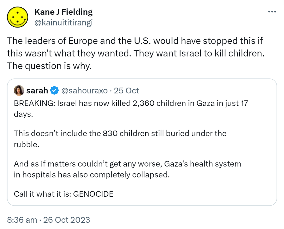 The leaders of Europe and the U.S. would have stopped this if this wasn't what they wanted. They want Israel to kill children. The question is why. Quote. Sarah @sahouraxo. BREAKING: Israel has now killed 2,360 children in Gaza in just 17 days. This doesn’t include the 830 children still buried under the rubble. And as if matters couldn’t get any worse, Gaza’s health system in hospitals has also completely collapsed. Call it what it is: GENOCIDE. 8:36 am · 26 Oct 2023.