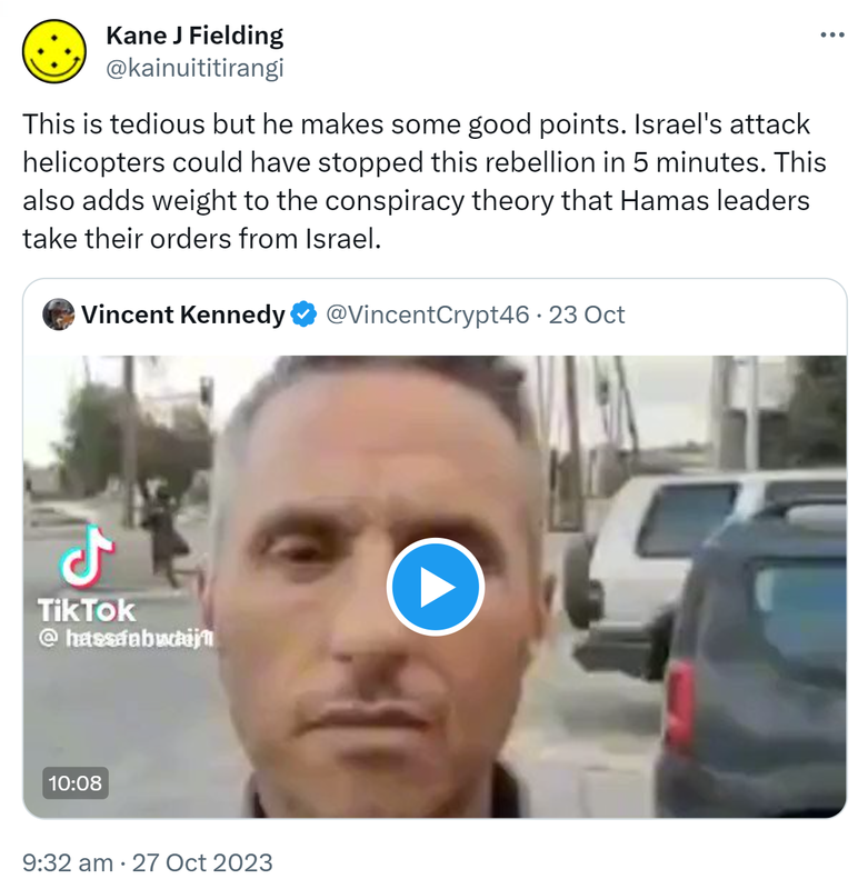 This is tedious but he makes some good points. Israel's attack helicopters could have stopped this rebellion in 5 minutes. This also adds weight to the conspiracy theory that Hamas leaders take their orders from Israel. Quote. Vincent Kennedy @VincentCrypt46. 9:32 am · 27 Oct 2023.