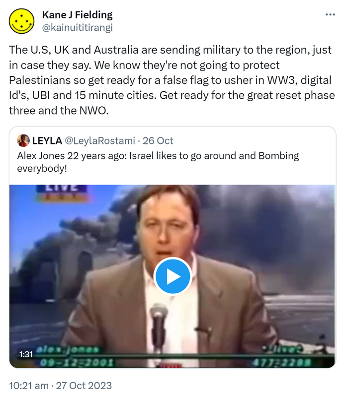 The U.S, UK and Australia are sending military to the region, just in case they say. We know they're not going to protect Palestinians so get ready for a false flag to usher in WW3, digital Id's, UBI and 15 minute cities. Get ready for the great reset phase three and the NWO. Quote. LEYLA @LeylaRostami. Alex Jones 22 years ago: Israel likes to go around and Bombing everybody! 10:21 am · 27 Oct 2023.
