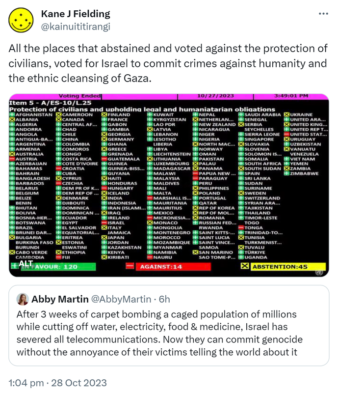 All the places that abstained and voted against the protection of civilians, voted for Israel to commit crimes against humanity and the ethnic cleansing of Gaza. Protection of civilians and upholding legal and humanitarian obligations vote in the UN. 120 in favour. 14 against. 45 abstentions. Quote. Abby Martin @AbbyMartin. After 3 weeks of carpet bombing a caged population of millions while cutting off water, electricity, food & medicine, Israel has severed all telecommunications. Now they can commit genocide without the annoyance of their victims telling the world about it. 1:04 pm · 28 Oct 2023.