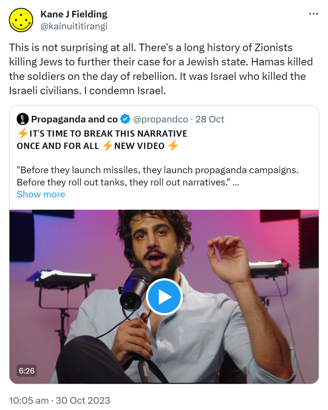 This is not surprising at all. There's a long history of Zionists killing Jews to further their case for a Jewish state. Hamas killed the soldiers on the day of rebellion. It was Israel who killed the Israeli civilians. I condemn Israel. Quote. Propaganda and co @propandco. It’s time to break this narrative once and for all. New video. Before they launch missiles, they launch propaganda campaigns. Before they roll out tanks, they roll out narratives.- Caitlin Johnstone. 10:05 am · 30 Oct 2023.