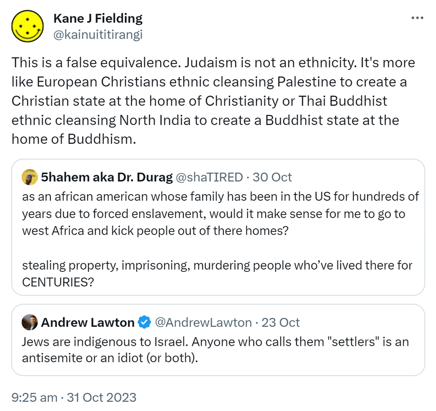 This is a false equivalence. Judaism is not an ethnicity. It's more like European Christians ethnic cleansing Palestine to create a Christian state at the home of Christianity or Thai Buddhist ethnic cleansing North India to create a Buddhist state at the home of Buddhism. Quote. 5hahem aka Doctor Durag @shaTIRED. As an African American whose family has been in the US for hundreds of years due to forced enslavement, would it make sense for me to go to west Africa and kick people out of their homes? Stealing property, imprisoning, murdering people who’ve lived there for CENTURIES? Quote. Andrew Lawton @AndrewLawton. Jews are indigenous to Israel. Anyone who calls them settlers is an antisemite or an idiot or both. 9:25 am · 31 Oct 2023.