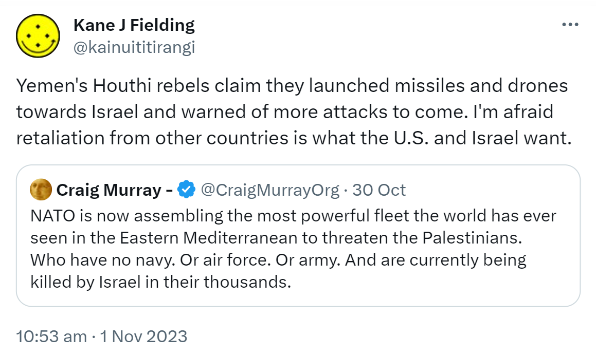 Yemen's Houthi rebels claim they launched missiles and drones towards Israel and warned of more attacks to come. I'm afraid retaliation from other countries is what the U.S. and Israel want. Quote. Craig Murray - @CraigMurrayOrg. NATO is now assembling the most powerful fleet the world has ever seen in the Eastern Mediterranean to threaten the Palestinians. Who have no navy. Or air force. Or army. And are currently being killed by Israel in their thousands. 10:53 am · 1 Nov 2023.
